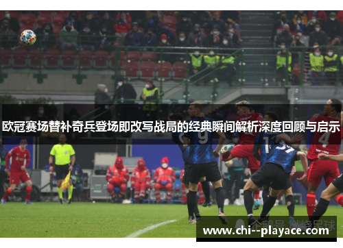 欧冠赛场替补奇兵登场即改写战局的经典瞬间解析深度回顾与启示 欧冠赛场替补奇兵登场即改写战局的经典瞬间解析深度回顾与启示